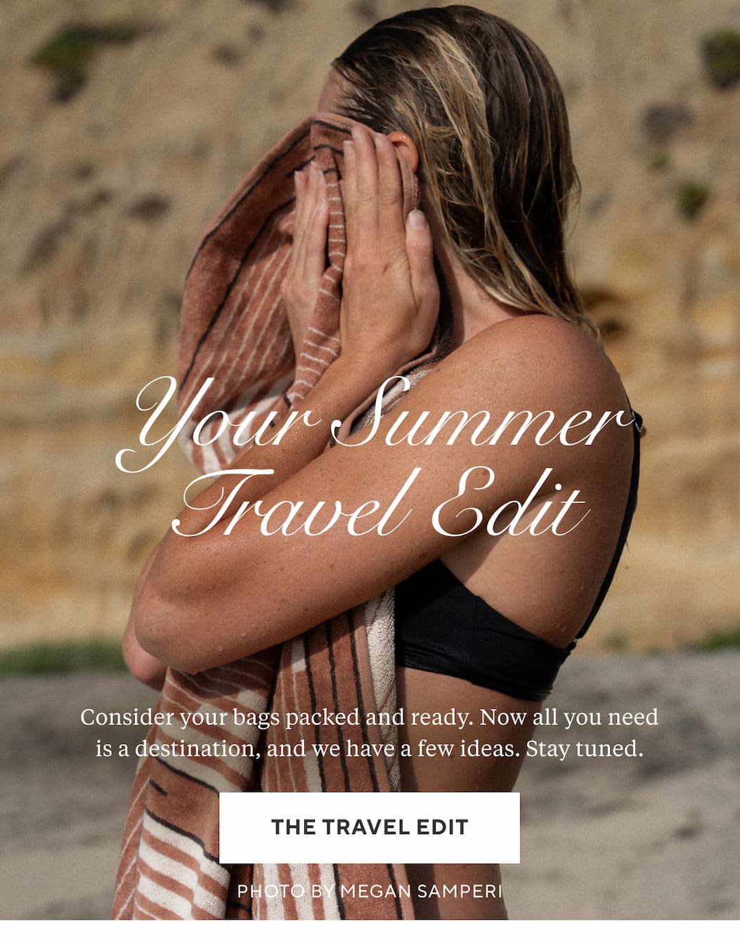 YOUR SUMMER TRAVEL EDIT Consider your bags packed and ready. Now all you need is a destination, and we have a few ideas. Stay tuned. Shop Travel >