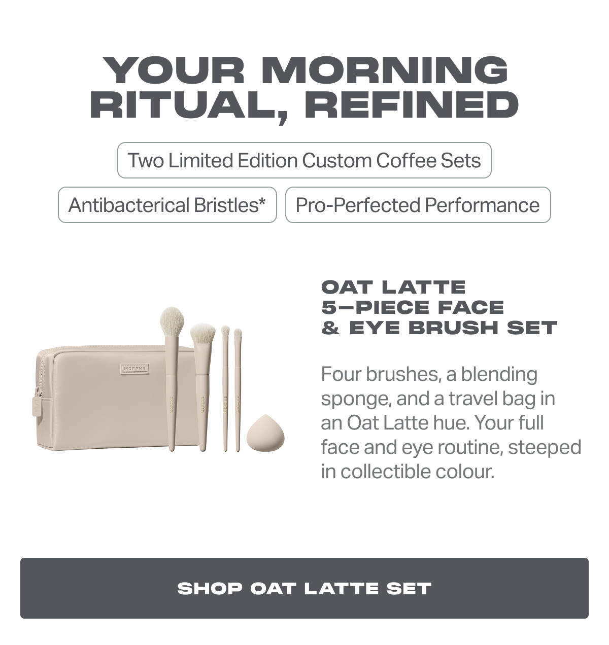 Oat Latte 5-Piece Face  & Eye Brush Set Four brushes, a blending sponge, and a travel bag in an Oat Latte hue. Your full face and eye routine, steeped in collectible color.