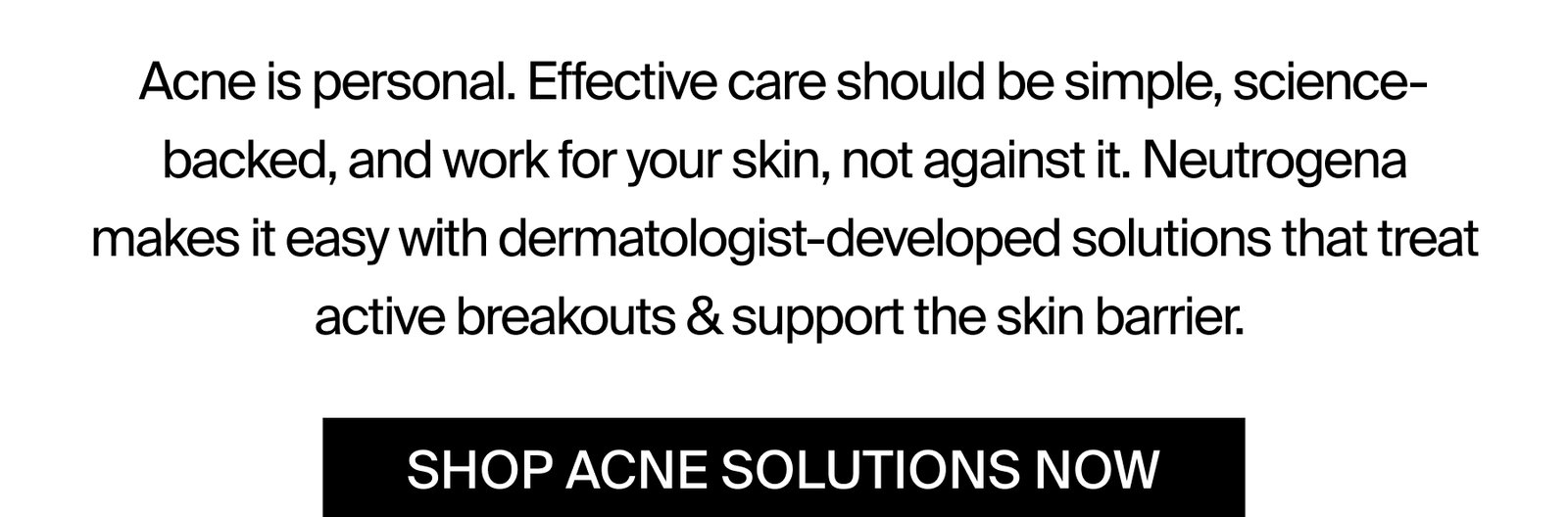 Acne is personal. Effective care should be simple, science-backed, and work for your skin, not against it. Neutrogena makes it easy with dermatologist-developed solutions that treat active breakouts & support the skin barrier.