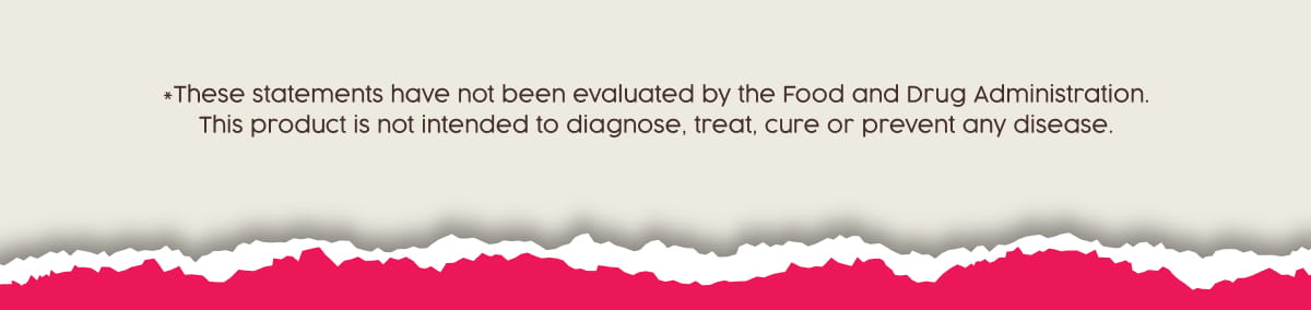 *These statements have not been evaluated by the Food and Drug Administration. This product is not intended to diagnose, treat, cure or prevent any disease.