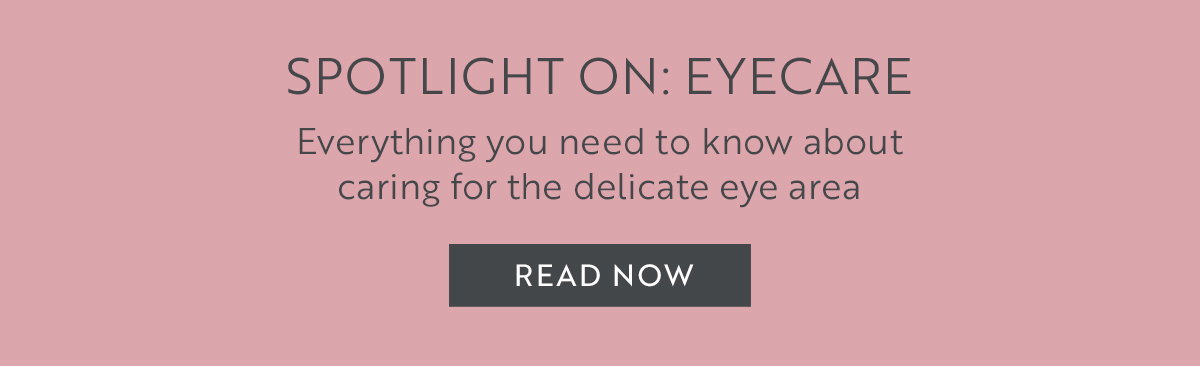SPOTLIGHT ON: EYECARE  Everything you need to know about  caring for the delicate eye area​. READ NOW