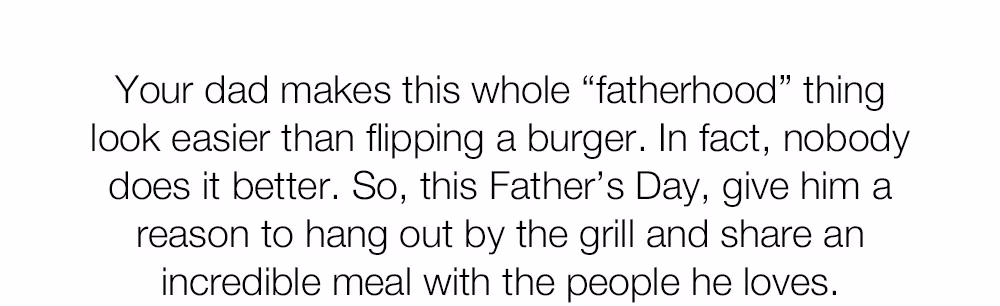 Your dad makes this whole "fatherhood" thing look easier than flipping a burger. In fact, nobody does it better. So, this Father's Day, give him a reason to hang out by the grill and share an incredible meal with the people he loves.