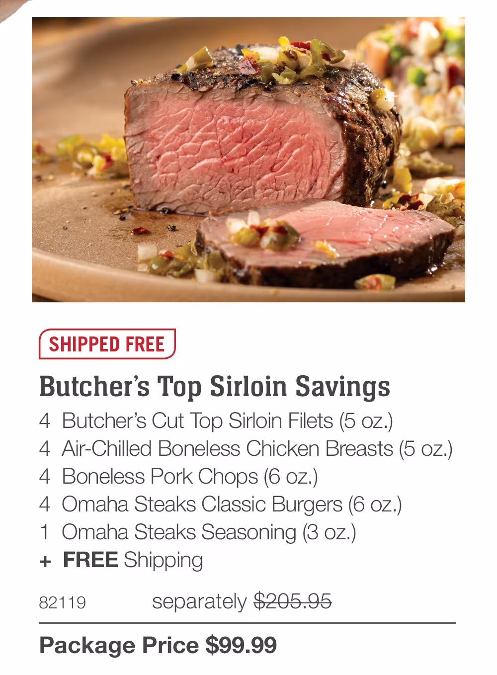 SHIPPED FREE
Butcher's Top Sirloin Savings
4 Butcher's Cut Top Sirloin Filets (5 oz.)
4 Air-Chilled Boneless Chicken Breasts (5 oz.)
4 Boneless Pork Chops (6 oz.)
4 Omaha Steaks Classic Burgers (6 oz.)
1 Omaha Steaks Seasoning (3 oz.)
+ FREE Shipping
82119
separately $205.95
Package Price $99.99
