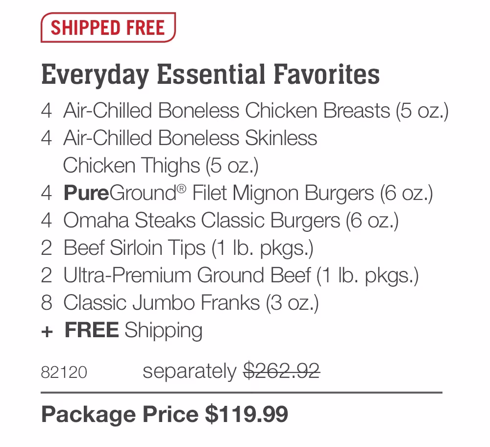 SHIPPED FREE
Everyday Essential Favorites
4 Air-Chilled Boneless Chicken Breasts (5 oz.)
4 Air-Chilled Boneless Skinless
Chicken Thighs (5 oz.)
4 PureGround® Filet Mignon Burgers (6 oz.)
4 Omaha Steaks Classic Burgers (6 oz.)
2 Beef Sirloin Tips (1 Ib. pkgs.)
2 Ultra-Premium Ground Beef (1 Ib. pkgs.)
8 Classic Jumbo Franks (3 oz.)
+ FREE Shipping
82120
separately $262.92
Package Price $119.99
