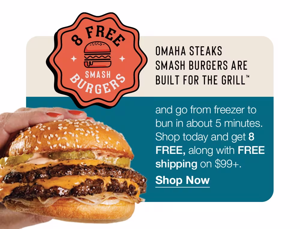 8 Free Smash Burgers
OMAHA STEAKS
SMASH BURGERS ARE BUILT FOR THE GRILL™
and go from freezer to bun in about 5 minutes.
Shop today and get 8
FREE, along with FREE shipping on $99+.
Shop Now
