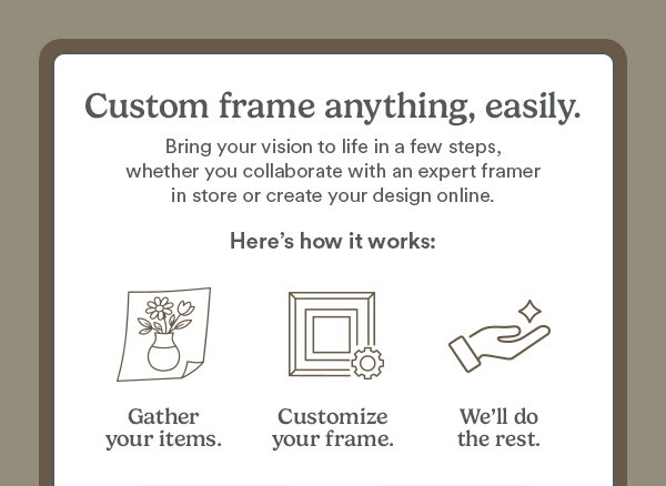 Custom frame anything, easily. Bring your vision to life in just a few steps, whether you collaborate with an expert framer in store or create your design online. Here's how it works: Gather your items. Customize your frame. We'll do the rest.