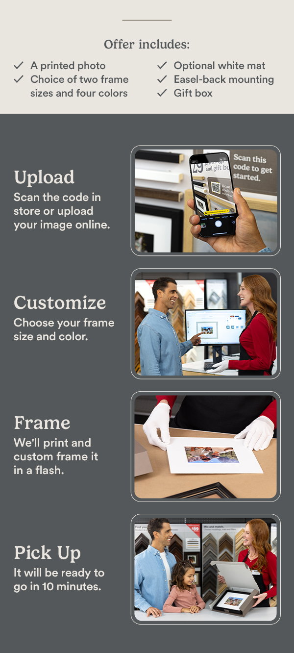 Offer includes: A printed photo. Choice of two frame sizes and colors. Optional white mat. Easel-back mounting. Gift box. Upload Scan the code in store or upload your image online. Custommize Choose your frame size and color. Frame We'll print and custom frame it in a flash. Pick Up It will be ready to go in 10 minutes.