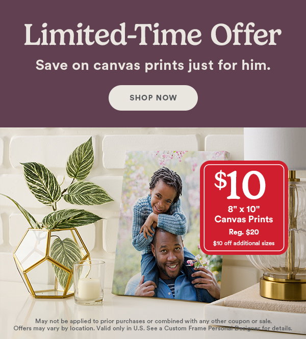 Limited-time offer. Save on canvas prints just for him. $10 8 x 10 Canvas Prints Reg. $20 $10 off additional sizes. May not be applied to prior purchases or combined with any other coupon or sale. Offers may vary by location. Valid only in U.S. See a Custom Frame Personal Designer for details.