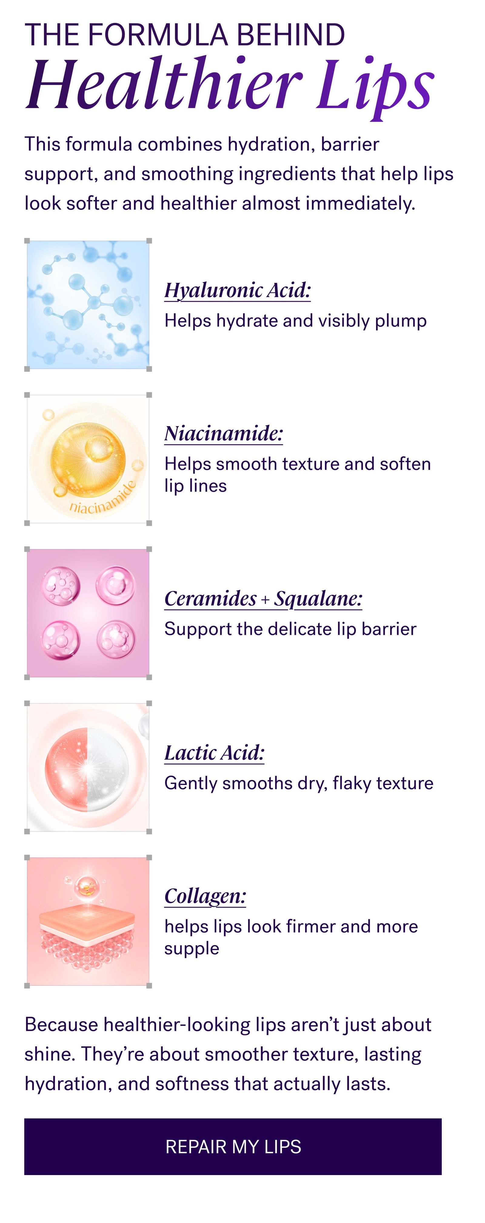 The Formula Behind Healthier Lips This formula combines hydration, barrier support, and smoothing ingredients that help lips look softer and healthier almost immediately. Hyaluronic Acid: Helps hydrate and visibly plump Niacinamide: Helps smooth texture and soften lip lines Ceramides + Squalane: Support the delicate lip barrier Lactic Acid: Gently smooths dry, flaky texture Collagen: helps lips look firmer and more supple Because healthier-looking lips aren’t just about shine. They’re about smoother texture, lasting hydration, and softness that actually lasts. REPAIR MY LIPS