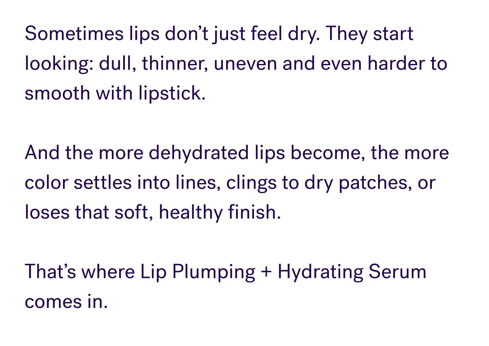 Sometimes lips don’t just feel dry. They start looking: dull, thinner, uneven and even harder to smooth with lipstick.   And the more dehydrated lips become, the more color settles into lines, clings to dry patches, or loses that soft, healthy finish.   That’s where Lip Plumping + Hydrating Serum comes in.