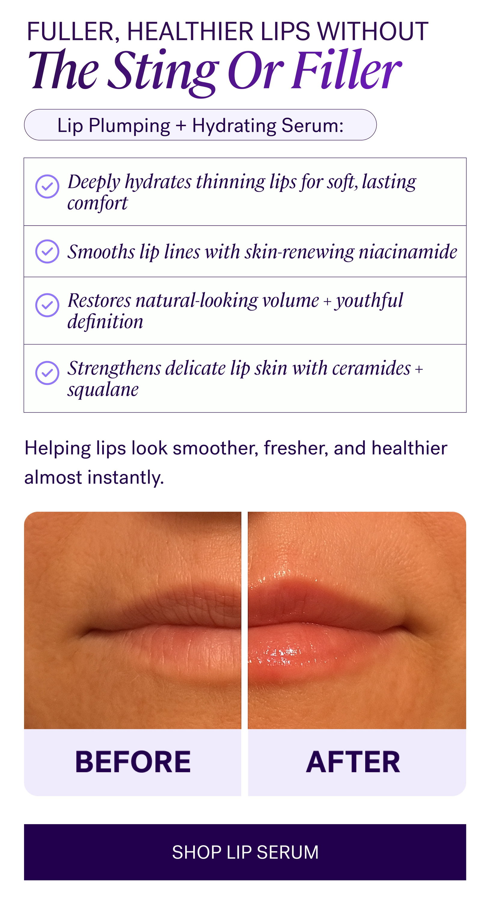 Fuller, Healthier Lips Without The Sting Or Filler Lip Plumping + Hydrating Serum: Deeply hydrates thinning lips for soft, lasting comfort Restores natural-looking volume + youthful definition Strengthens delicate lip skin with ceramides + squalane Helping lips look smoother, fresher, and healthier almost instantly. SHOP LIP SERUM