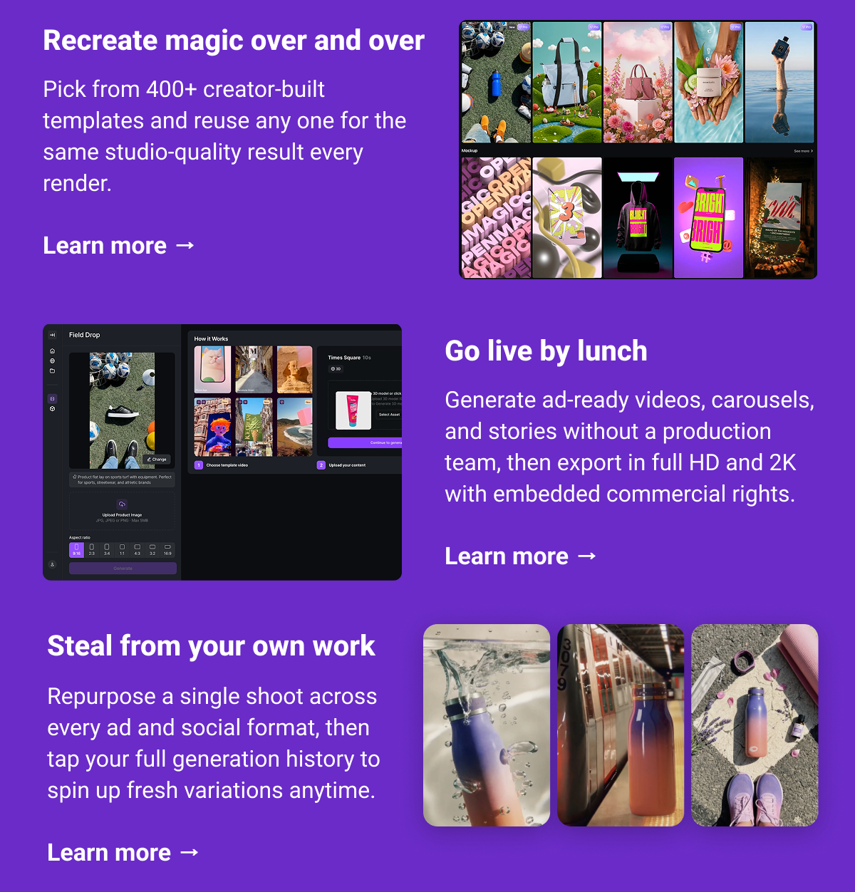 Recreate magic over and over Pick from 400+ creator-built templates and reuse any one for the same studio-quality result every render.  Learn more → Go live by lunch Generate ad-ready videos, carousels, and stories without a production team, then export in full HD and 2K with embedded commercial rights.  Learn more → Steal from your own work Repurpose a single shoot across every ad and social format, then tap your full generation history to spin up fresh variations anytime.   Learn more →