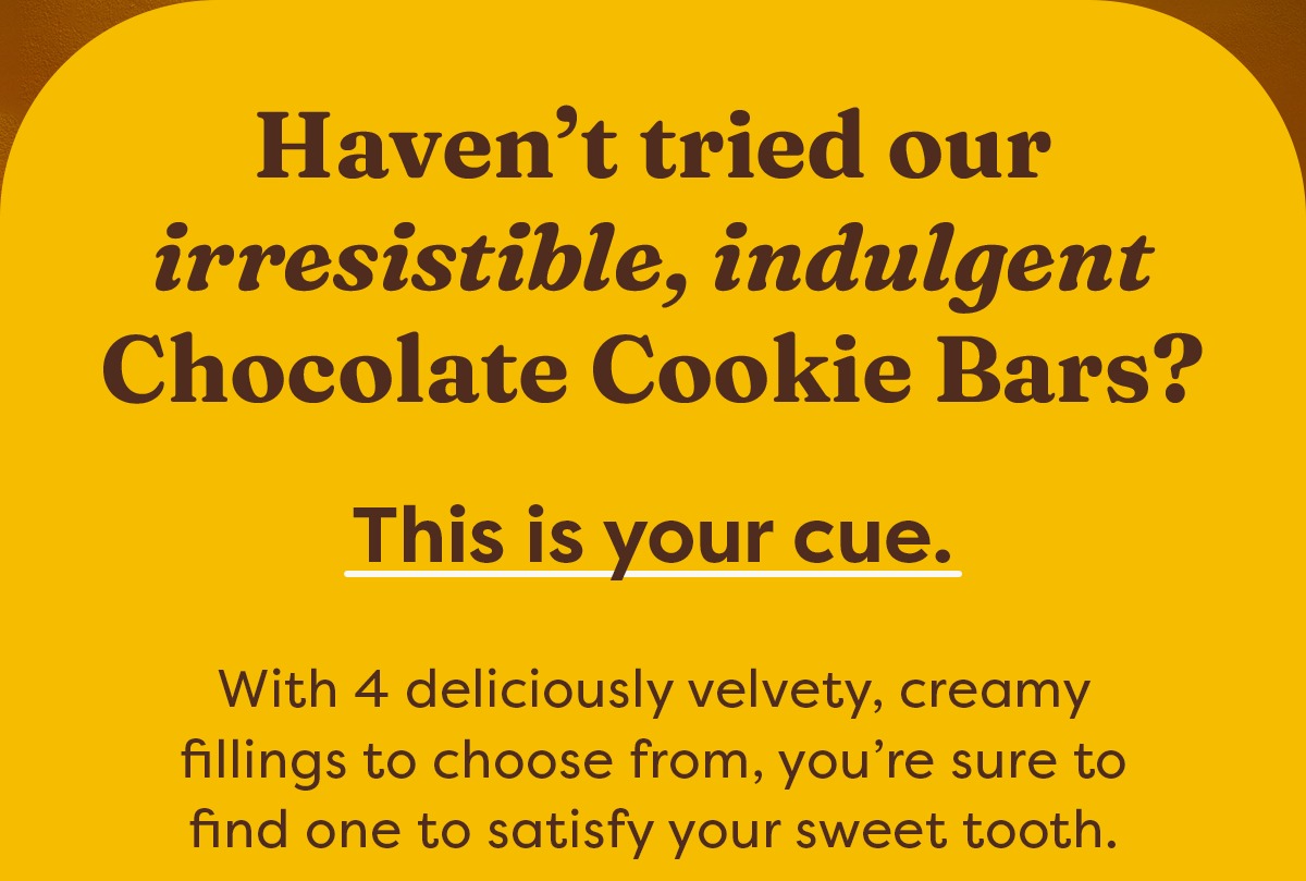 Haven’t tried our irresistible, indulgent Chocolate Cookie Bars? This is your cue. With 4 deliciously velvety, creamy fillings to choose from, you’re sure to find one to satisfy your sweet tooth.