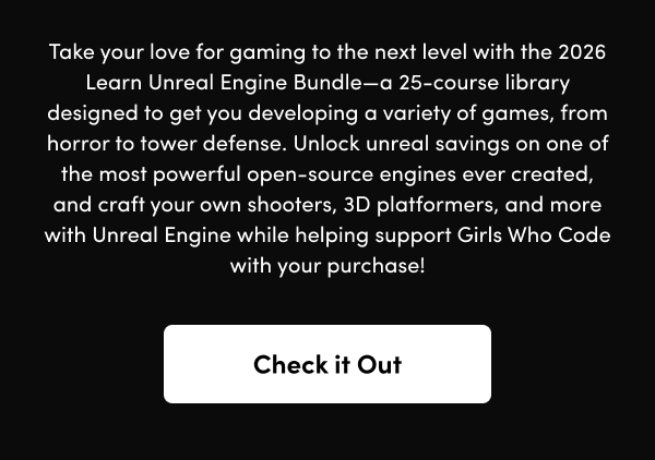 Unlock unreal savings on one of the most powerful open-source engines ever created, and craft your own shooters, 3D platformers, and more with Unreal Engine while helping support Girls Who Code with your purchase!