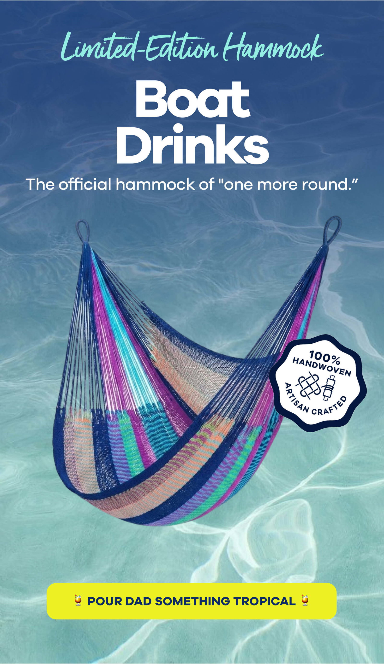 LIMITED-EDITION HAMMOCK LIMITED-EDITION HAMMOCK Boat Drinks The official hammock of "one more round.” 100% HANDWOVEN ARTISAN CRAFTED POUR DAD SOMETHING TROPICAL