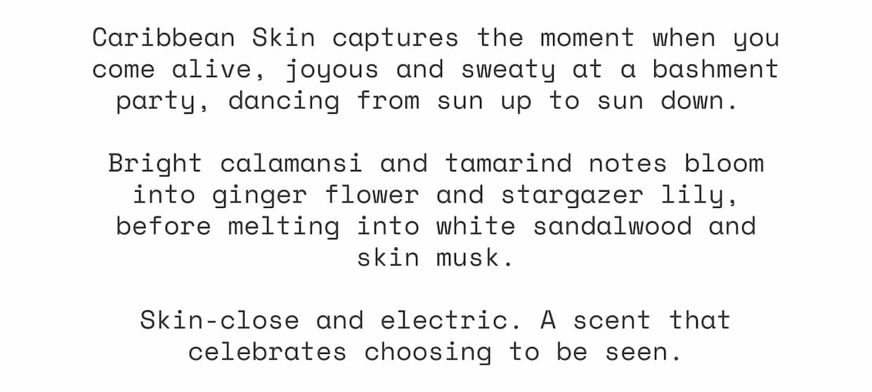 Caribbean Skin captures the moment when you come alive, joyous and sweaty at a bashment party, dancing from sun up to sun down.   Bright calamansi and tamarind notes bloom into ginger flower and stargazer lily, before melting into white sandalwood and skin musk.  Skin-close and electric. A scent that celebrates choosing to be seen.