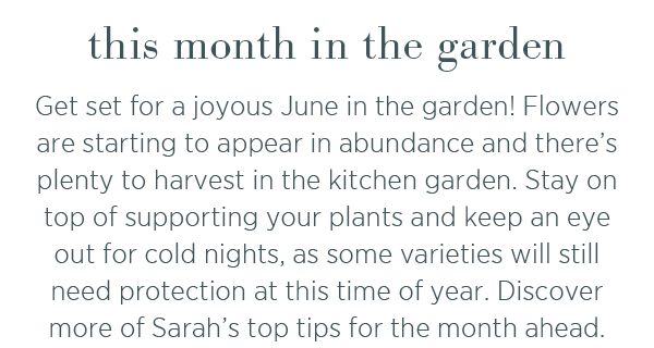 This month in the garden. Get set for a joyous June in the garden! Flowers are starting to appear in abundance and there's plenty to harvest in the kitchen garden. Stay on top of supporting your plants and keep an eye out for cold nights, as some varieties will still need protection at this time of year. Discover more of Sarah's top tips for the month ahead.