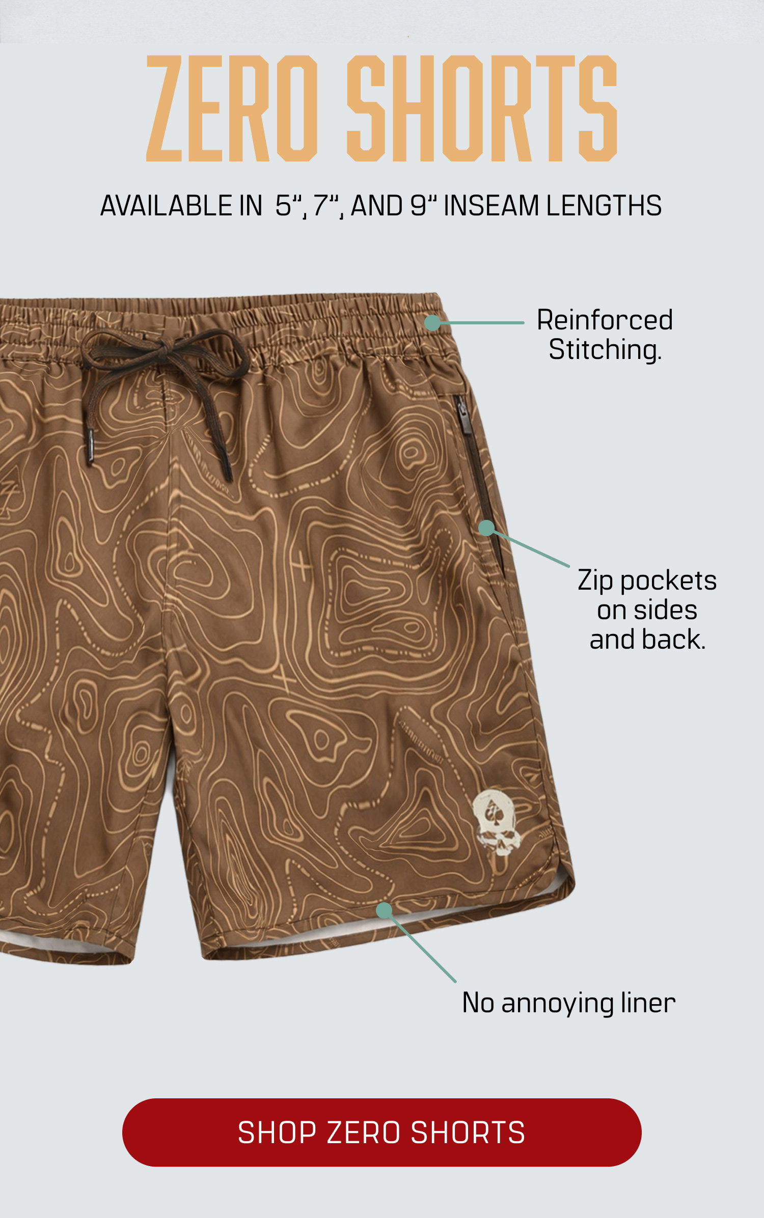 SHOP ZERO SHORTS (AVAILABLE IN 5", 7", AND 9′′ INSEAM LENGTHS). Features: -Reinforced Stitching. -Zip pockets on sides and back. -No annoying liner -SHOP ZERO SHORTS