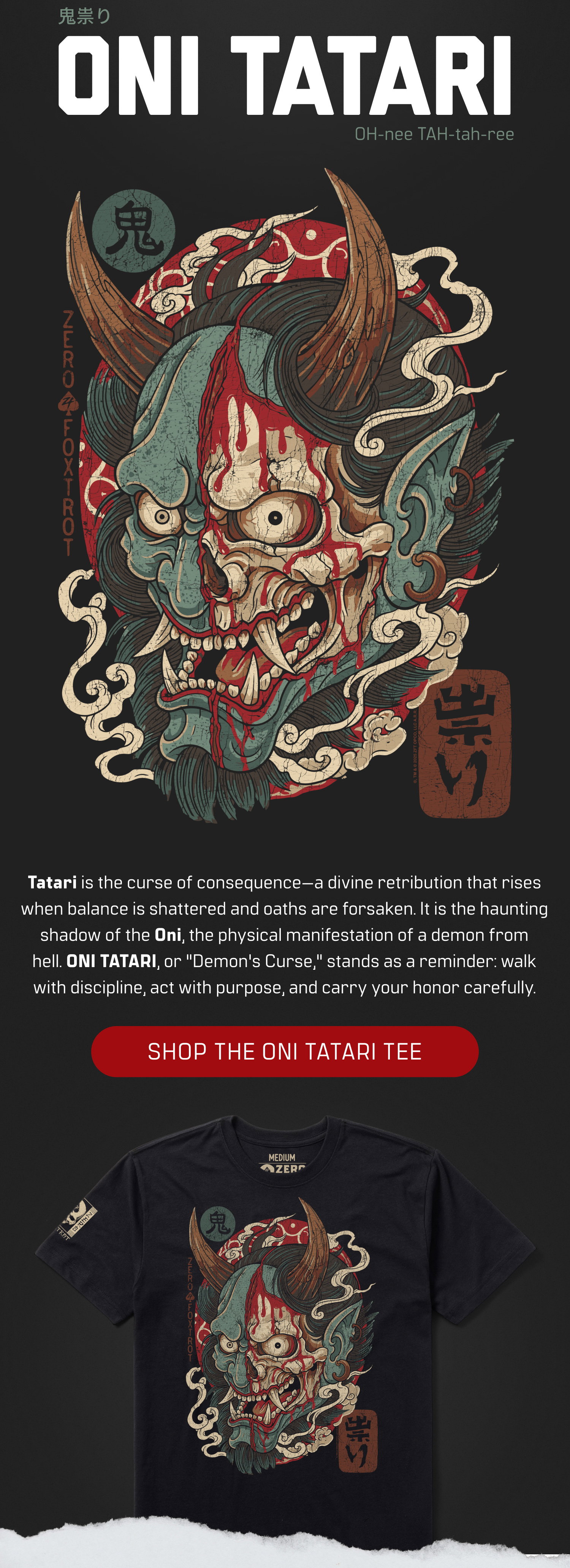 ONI TATARI: Tatari is the curse of consequence-a divine retribution that rises when balance is shattered and oaths are forsaken. It is the haunting shadow of the Oni, the physical manifestation of a demon from hell. ONI TATARI, or "Demon's Curse," stands as a reminder: walk with discipline, act with purpose, and carry your honor carefully.