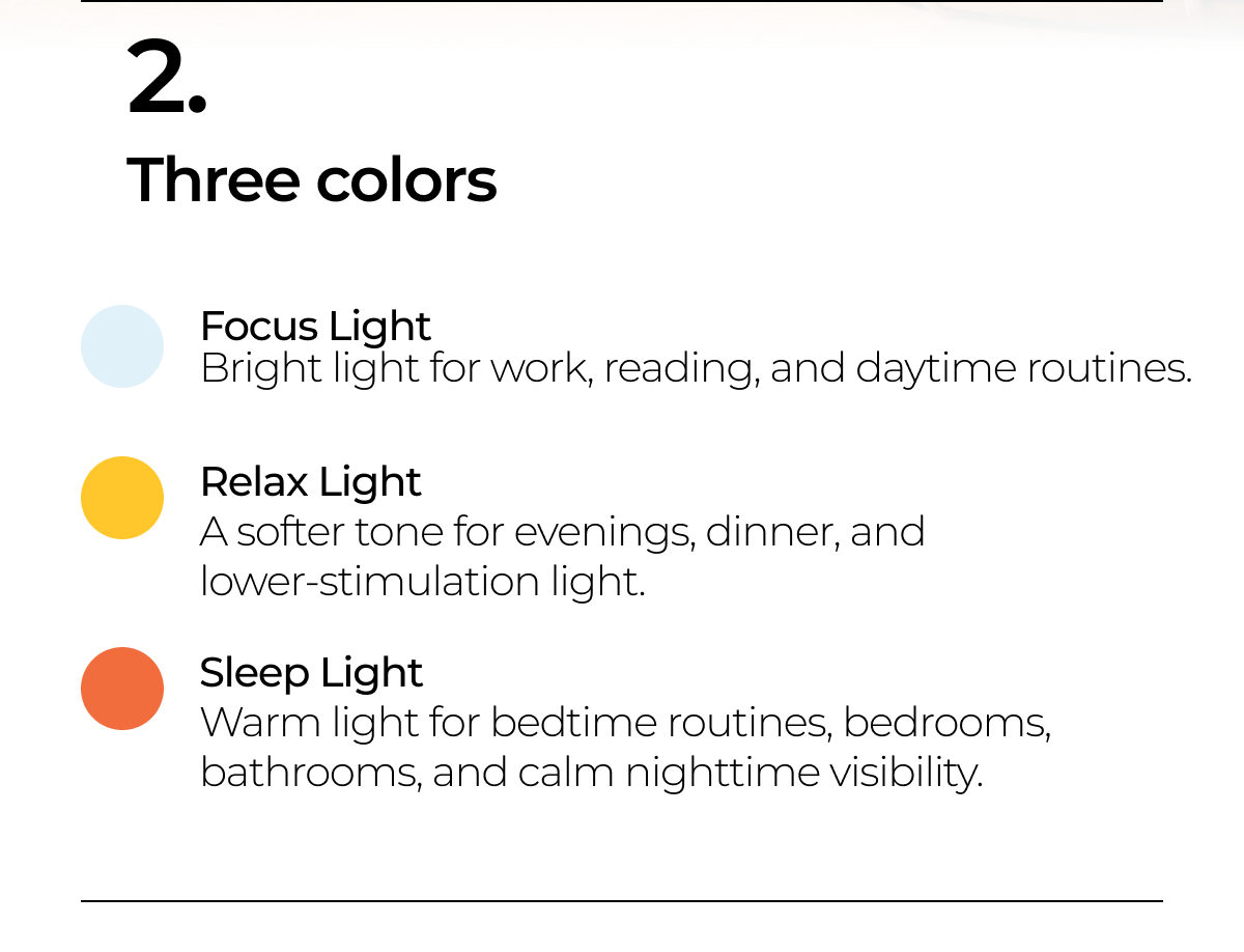 Three colors. Focus Light  - bright light for work, reading, and daytime routines. Relax Light - softer tone for evenings, dinner and lower - stimulation light. Sleep Light - warm light for bedtime routines, bedrooms, bathrooms and calm nighttime visibility. 