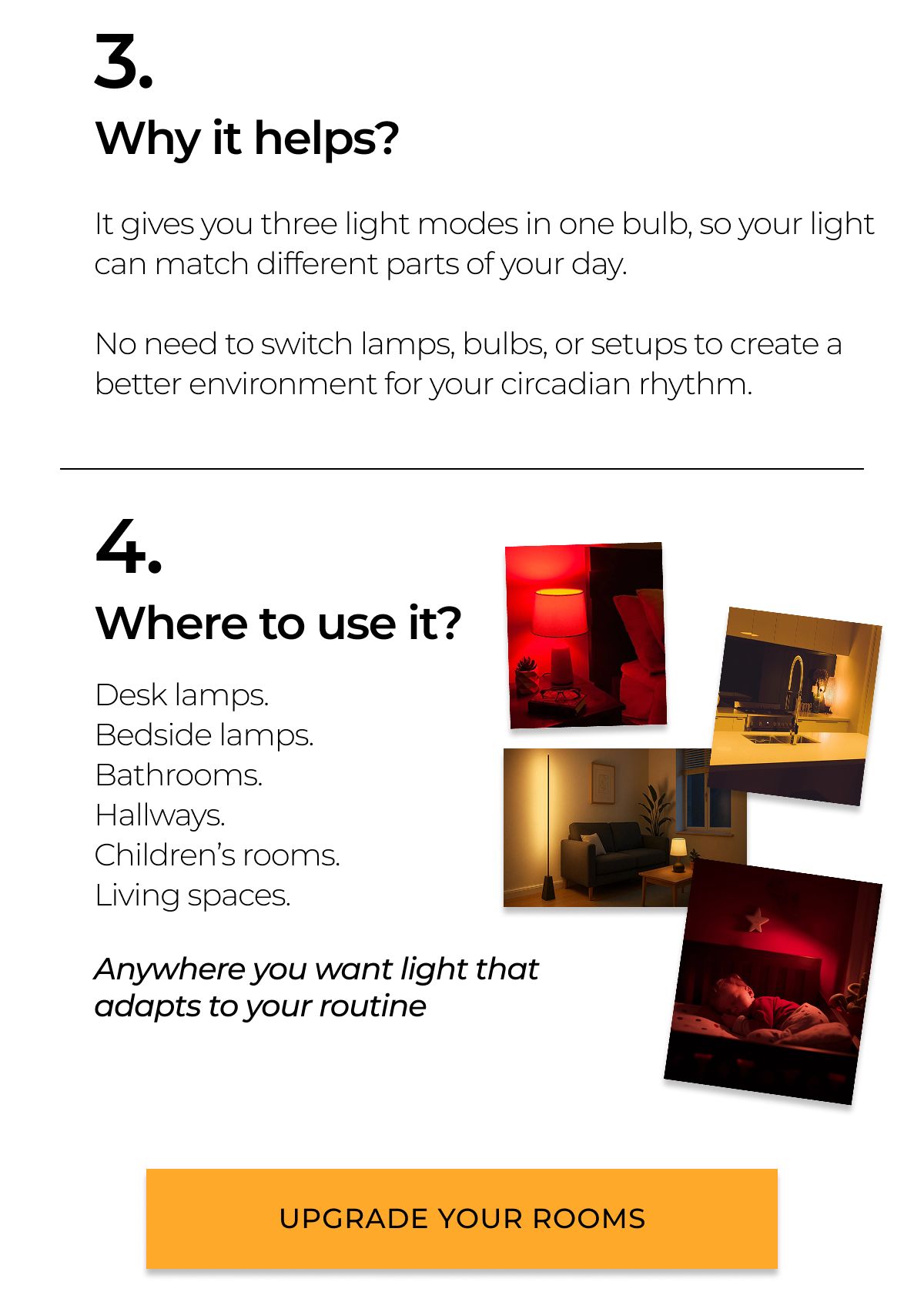 Why it helps?It gives you three light modes in one bulb, so your light can match different parts of your day.  No need to switch lamps, bulbs, or setups to create a better environment for your circadian rhythm. Where to use it? Desk lamps. Bedside lamps. Bathrooms. Hallways. Children’s rooms. Living spaces.  Anywhere you want light that adapts to your routine