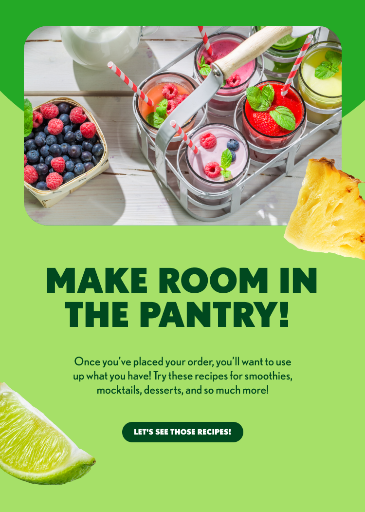 MAKE ROOM IN THE PANTRY! Once you’ve placed your order, you’ll want to use up what you have! Try these recipes for smoothies, mocktails, desserts, and so much more! LET’S SEE THOSE RECIPES!