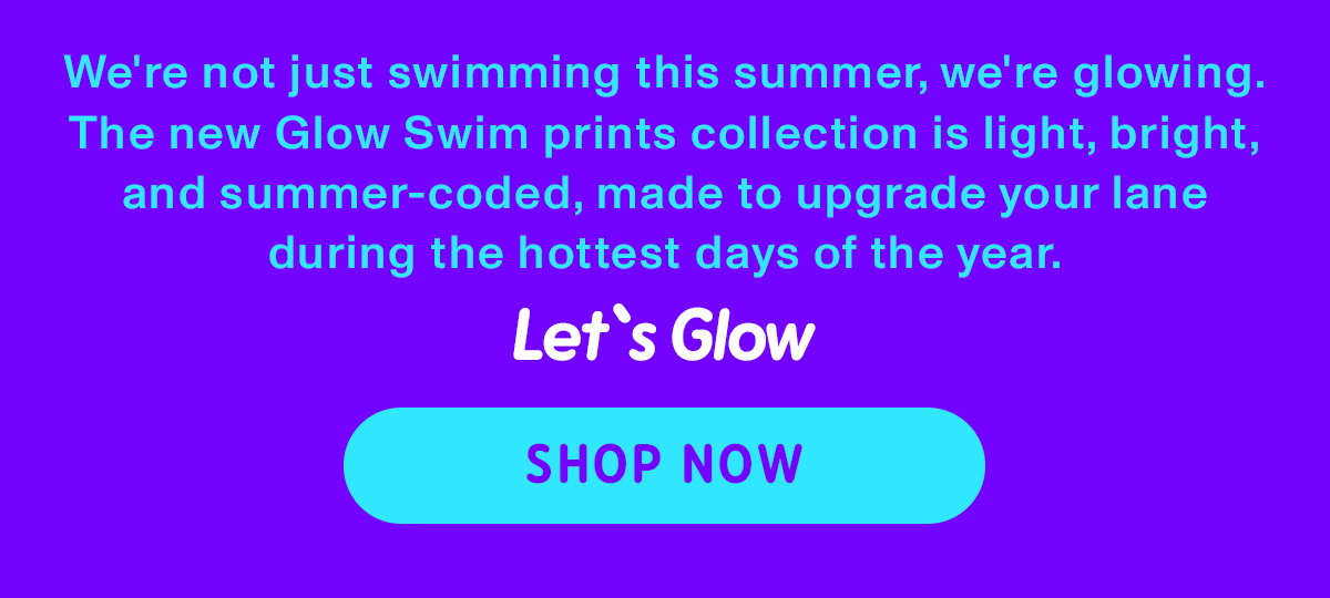 we're not just swimming this summer, we're glowing. the new Glow Swim prints collection is light, bright, and summer-coded, made to upgrade your lane during the hottest days of the year. Let's Glow