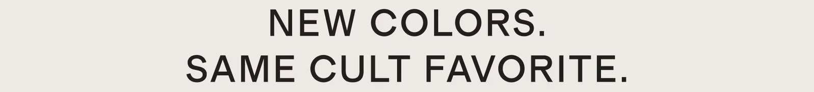 NEW COLORS. SAME CULT FAVORITE.