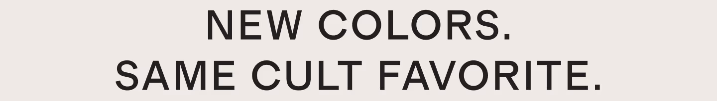 NEW COLORS. SAME CULT FAVORITE.