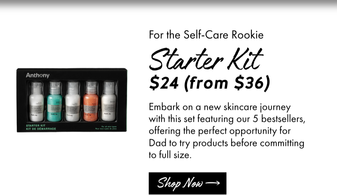 For the Self-Care Rookie: Starter Kit $24 (from $36) Embark on a new skincare journey with this set featuring our 5 bestsellers, offering the perfect opportunity for Dad to try products before committing to full size. Shop Now. 