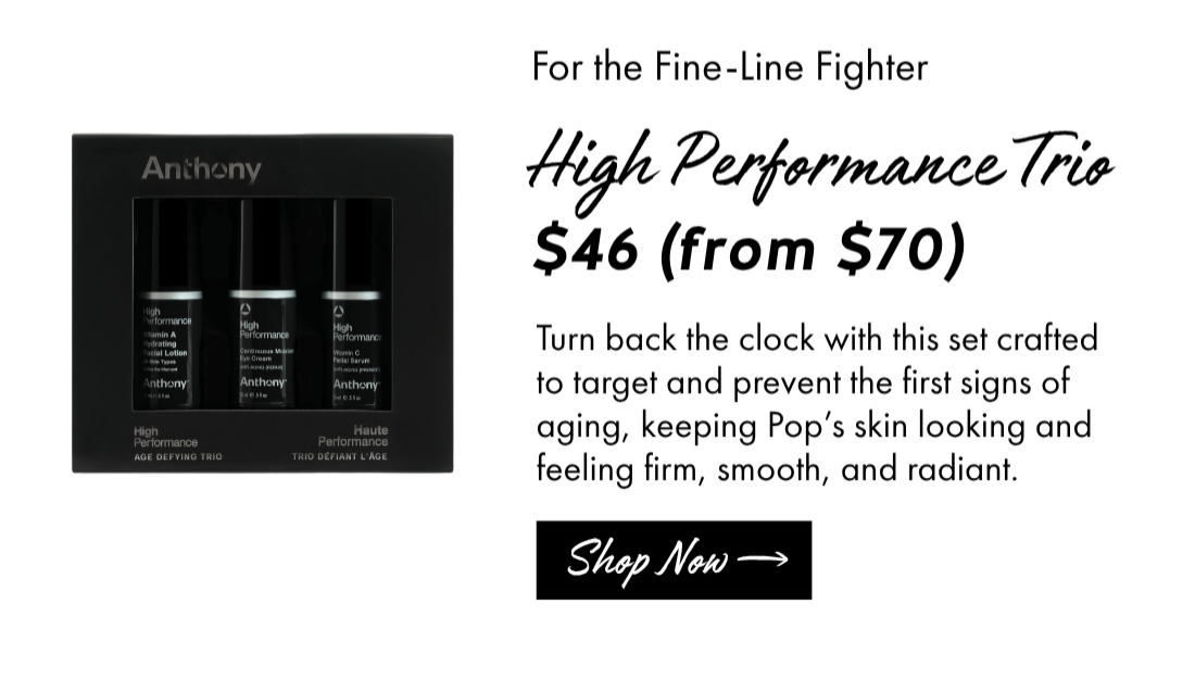 For the Fine-Line Fighter: High Performance Trio Kit $46 (from $70) Turn back the clock with this set crafted to target and prevent the first signs of aging, keeping Pop’s skin looking and feeling firm, smooth, and radiant. Shop Now. 