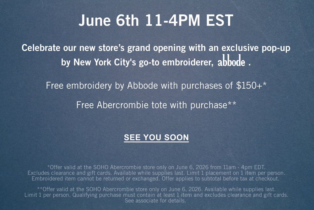 June 6th 11-4PM EST  Celebrate our new store’s grand opening with an exclusive pop-up by New York City's go-to embroiderer, abbode.  Free embroidery by abbode with purchases of $150+* Free Abercrombie tote with purchase**  SEE YOU SOON *Offer valid at the SOHO Abercrombie store only on June 6, 2026 from 11am - 4pm EDT. Excludes clearance and gift cards. Available while supplies last. Limit 1 placement on 1 item per person. Embroidered item cannot be returned or exchanged. Offer applies to subtotal before tax at checkout.  **Offer valid at the SOHO Abercrombie store starting June 6, 2026. Available while supplies last. Limit 1 per person. Qualifying purchase must contain at least 1 item and excludes clearance and gift cards. See associate for details.