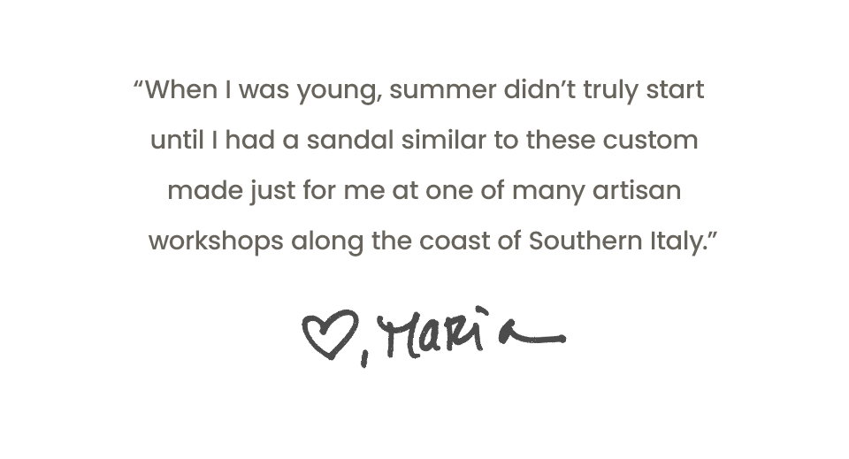 “When I was young, summer didn’t truly start until I had a sandal similar to these custom made just for me at one of many artisan workshops along the coast of Southern Italy.” - Maria 