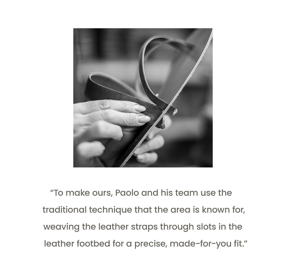 “To make ours, Paolo and his team use the traditional technique that the area is known for, weaving the leather straps through slots in the leather footbed for a precise, made-for-you fit.”
