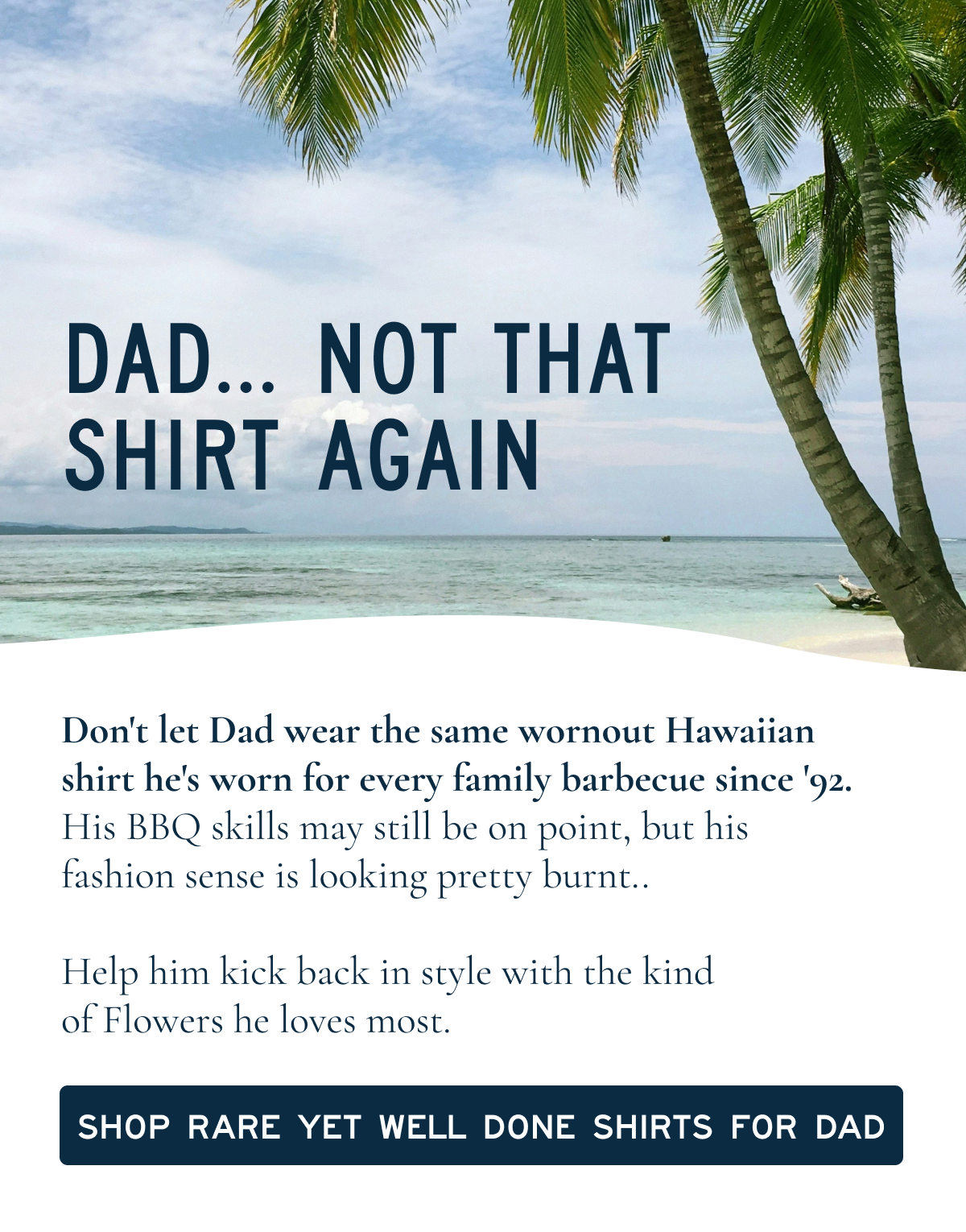 Dad not that Shirt Again | Don't let Dad wear the same wornout Hawaiian shirt he's worn for every family barbecue since '92. His BBQ skills may still be on point. His wardrobe needs work. Help him kick back in style with the kind of "Flowers" he loves most. [[SHOP RARE YET WELL DONE SHIRTS FOR DAD]]