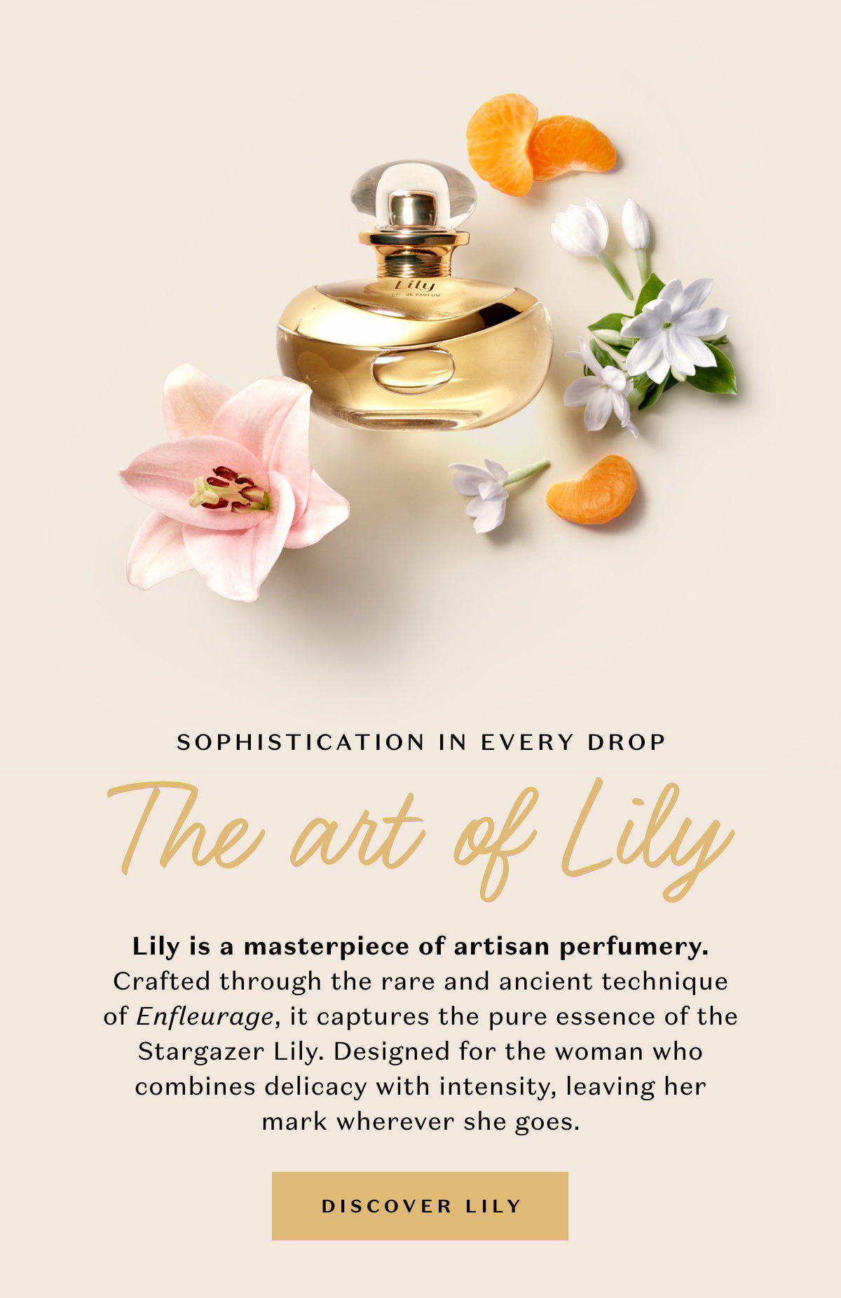 Lily is a masterpiece of artisan perfumery. Crafted through the rare and ancient technique of Enfleurage, it captures the pure essence of the Stargazer Lily. Designed for the woman who combines delicacy with intensity, leaving her mark wherever she goes.