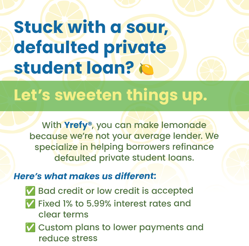 Stuck with a sour, defaulted private student loan? Let's sweeten things up. With Yrefy, you can make lemonade because we're not your average lender. We specialize in helping borrowers refinance defaulted private student loans. Here's what makes us different: 1. Bad credit or low credit is accepted. 2. Fixed 1% to 5.99% interest rates and clear terms. 3. Custom plans to lower payments and reduce stress. 