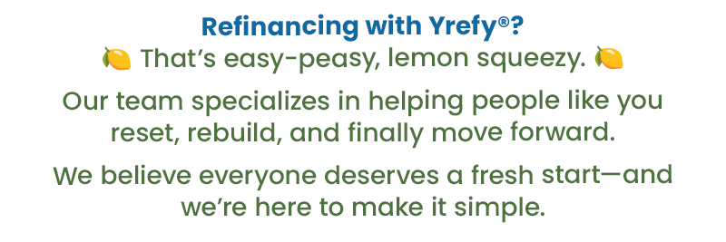 Refinancing with Yrefy? That's easy-peasy, lemon squeezy. Our team specializes in helping people like you reset, rebuild, and finally move forward. We believe everyone deserves a fresh start -- and we're here to make it simple.