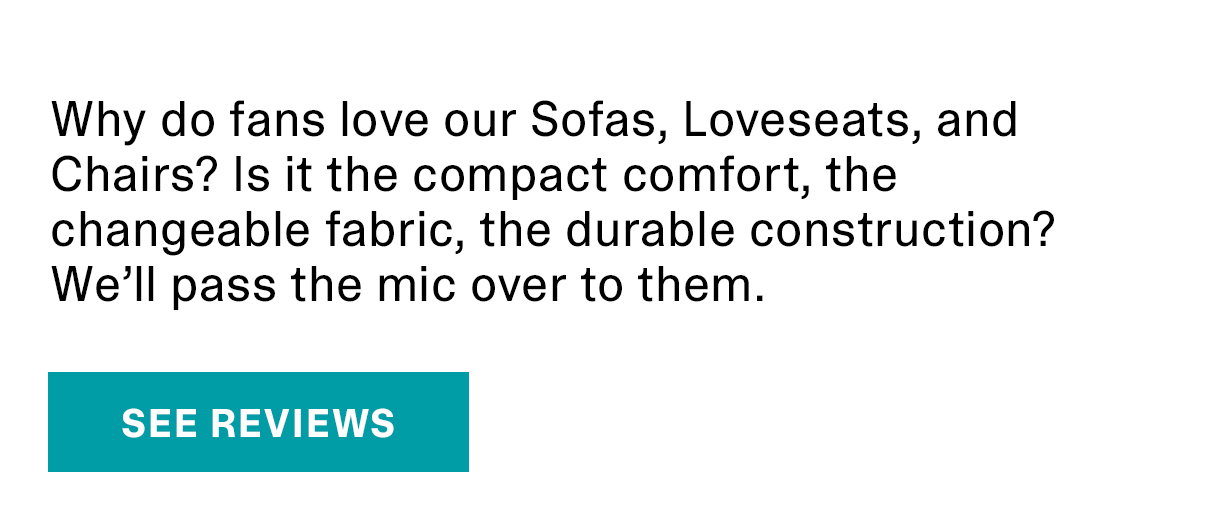 Why do fans love our Sofas, Loveseats, and Chairs? Is it the compact comfort, the changeable fabric, the durable construction? We’ll pass the mic over to them. | SEE REVIEWS >>