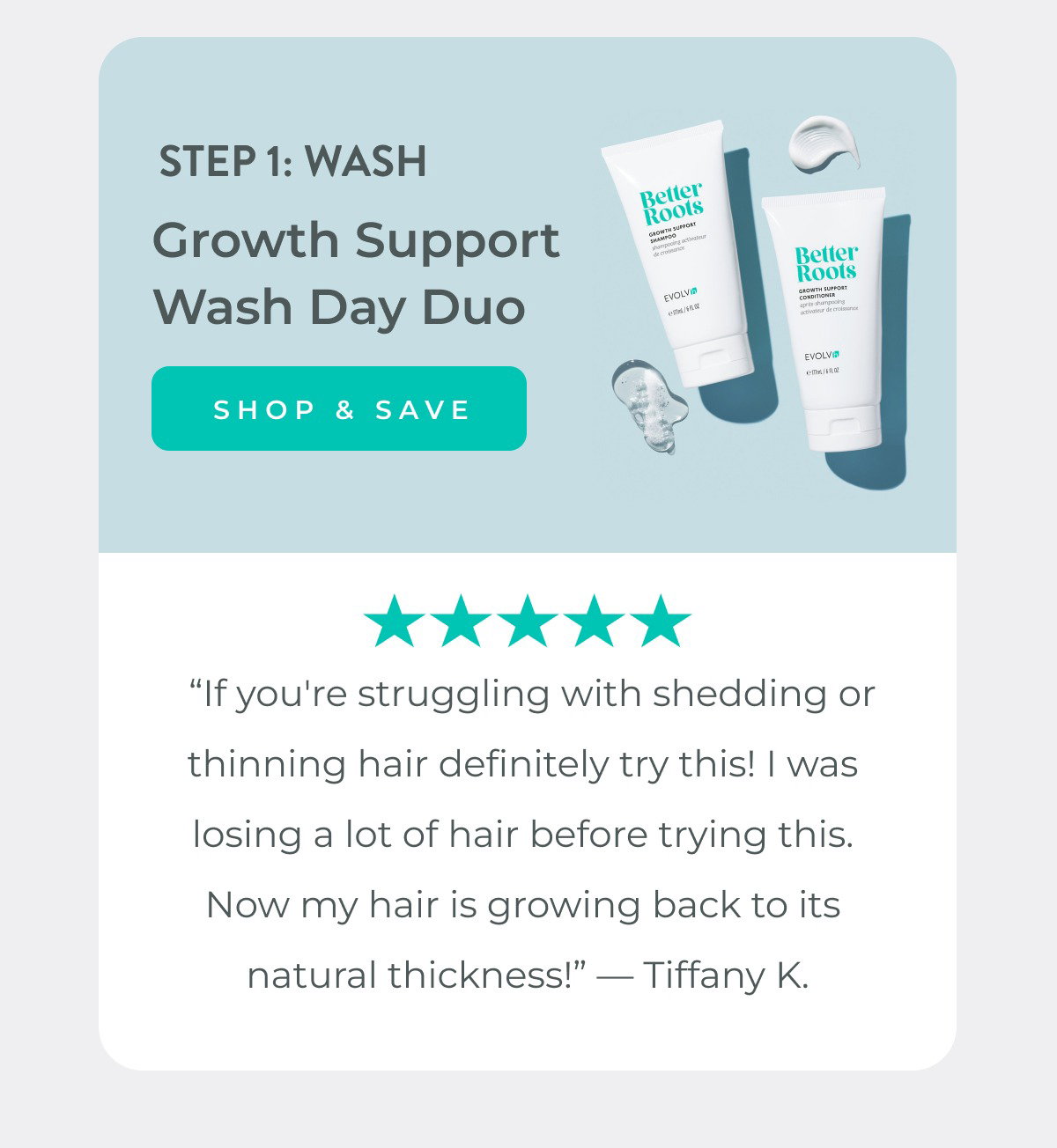 Step 1: Wash with Growth Support Shampoo & Conditioner Duo.