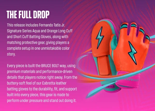 The Full Drop. This release includes Fernando Tatis Jr. Signature Series Aqua and Orange Long Cuff and Short Cuff Batting Gloves, along with matching protective gear, giving players a complete setup in one unmistakable color story. Every piece is built the BRUCE BOLT way, using premium materials and performance-driven details that players notice right away. From the buttery-soft feel of our Cabretta leather batting gloves to the durability, fit, and support built into every piece, this gear is 