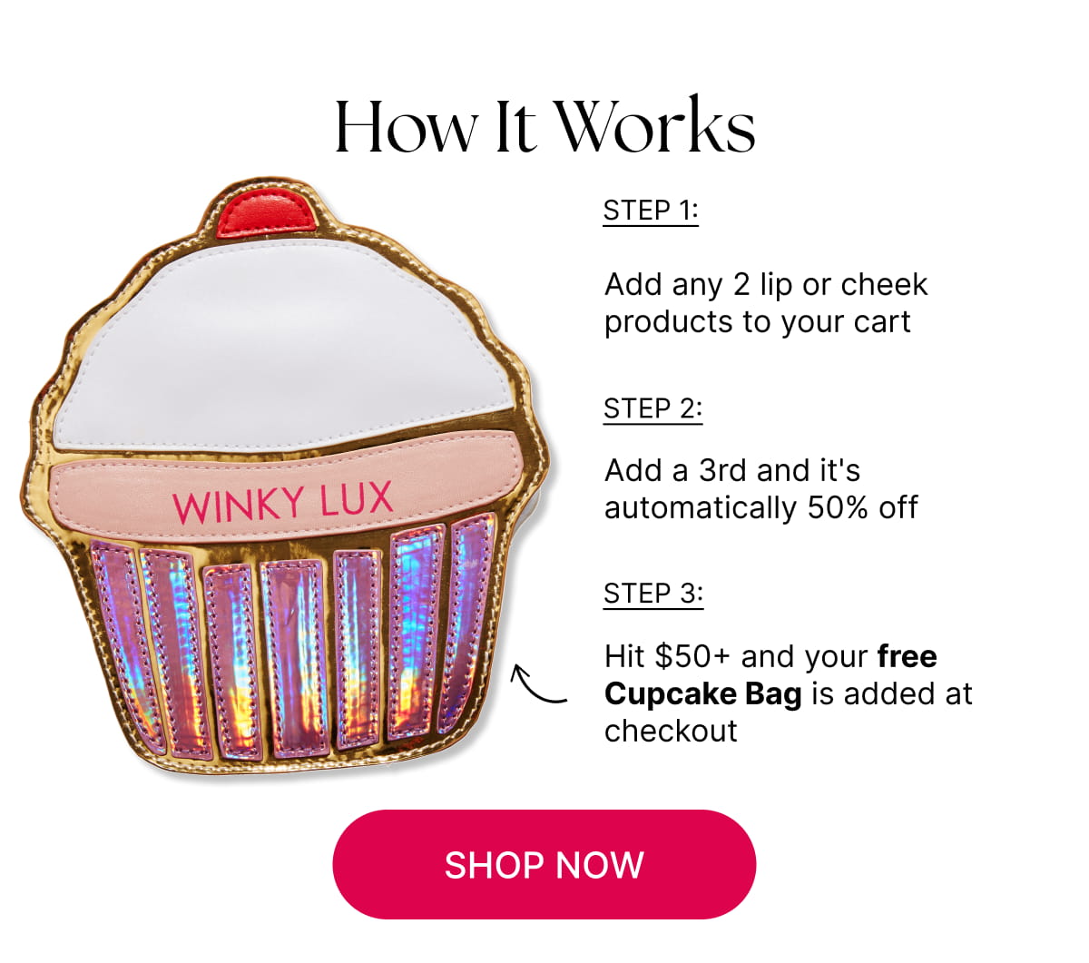 How It Works. Step 1: Add any 2 lip or cheek products to your cart.   Step 2: Add a 3rd and it's automatically 50% off.  Step 3: Hit $50+ and your free Cupcake Bag is added at checkout  [CLICK HERE TO SHOP NOW]