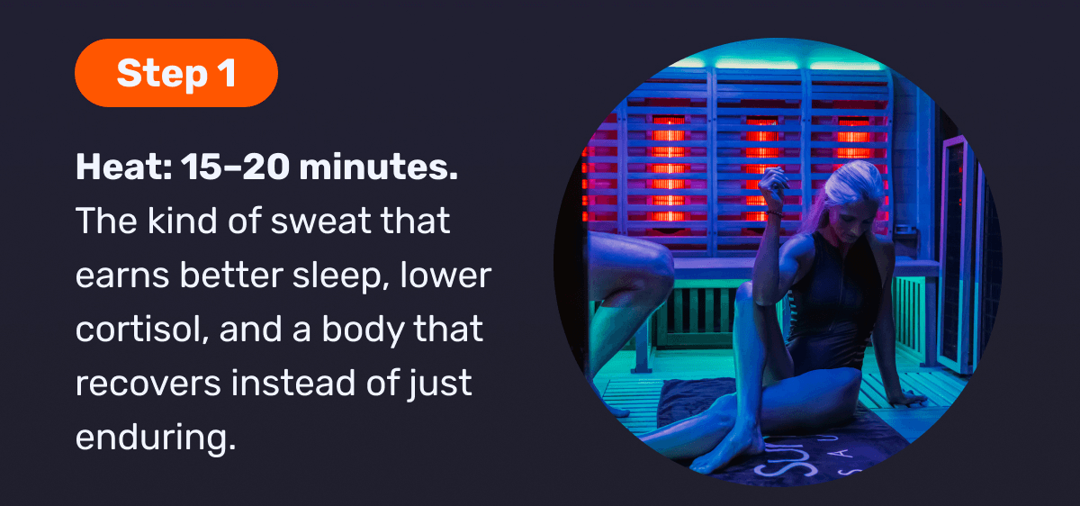 Step 1: Heat: 15–20 minutes. The kind of sweat that earns better sleep, lower cortisol, and a body that recovers instead of just enduring.