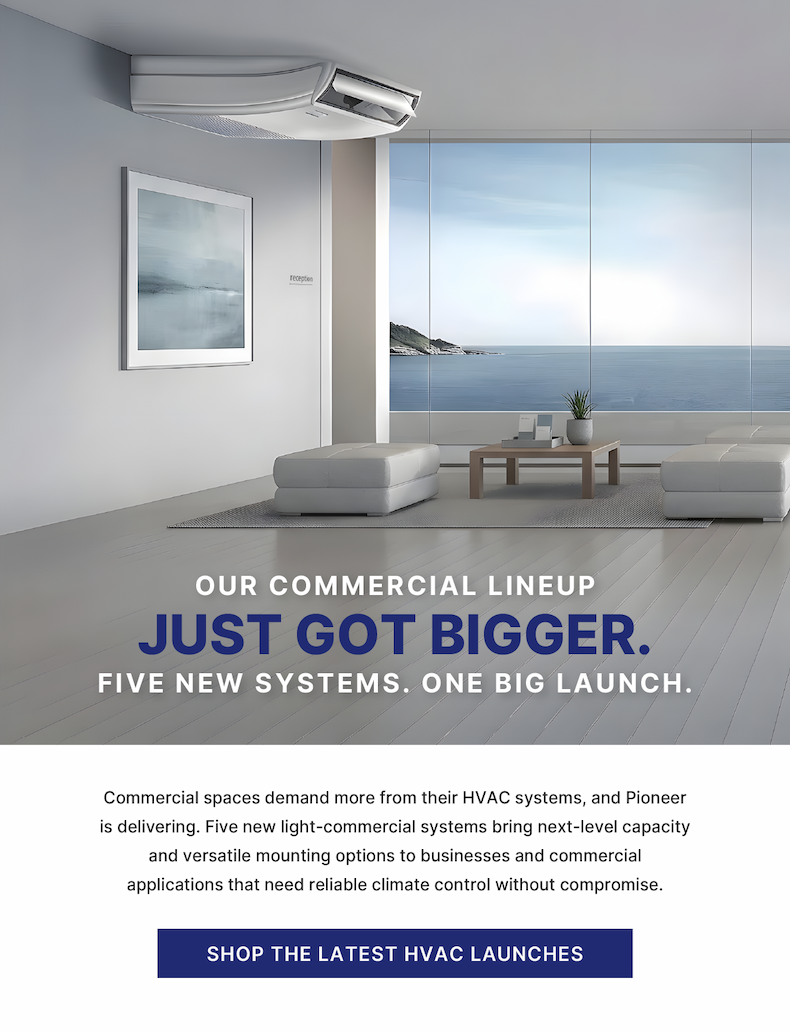 Our Commercial Lineup Just Got Bigger. Five New Systems. One Big Launch. - Commercial spaces demand more from their HVAC systems, and Pioneer is delivering. Five new light-commercial systems bring next-level capacity and versatile mounting options to businesses and commercial applications that need reliable climate control without compromise. - Shop the Latest HVAC Launches