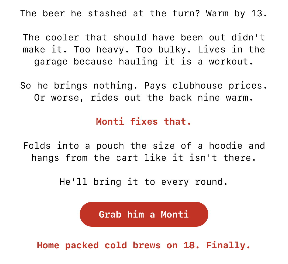The beer he stashed at the turn? Warm by 13.  The cooler that should have been out didn't make it. Too heavy. Too bulky. Lives in the garage because hauling it is a workout.  So he brings nothing. Pays clubhouse prices. Or worse, rides out the back nine warm.  Monti fixes that.  Folds into a pouch the size of a hoodie and hangs from the cart like it isn't there.  He'll bring it to every round. [Button: Grab him a Monti] Home packed cold brews on 18. Finally.