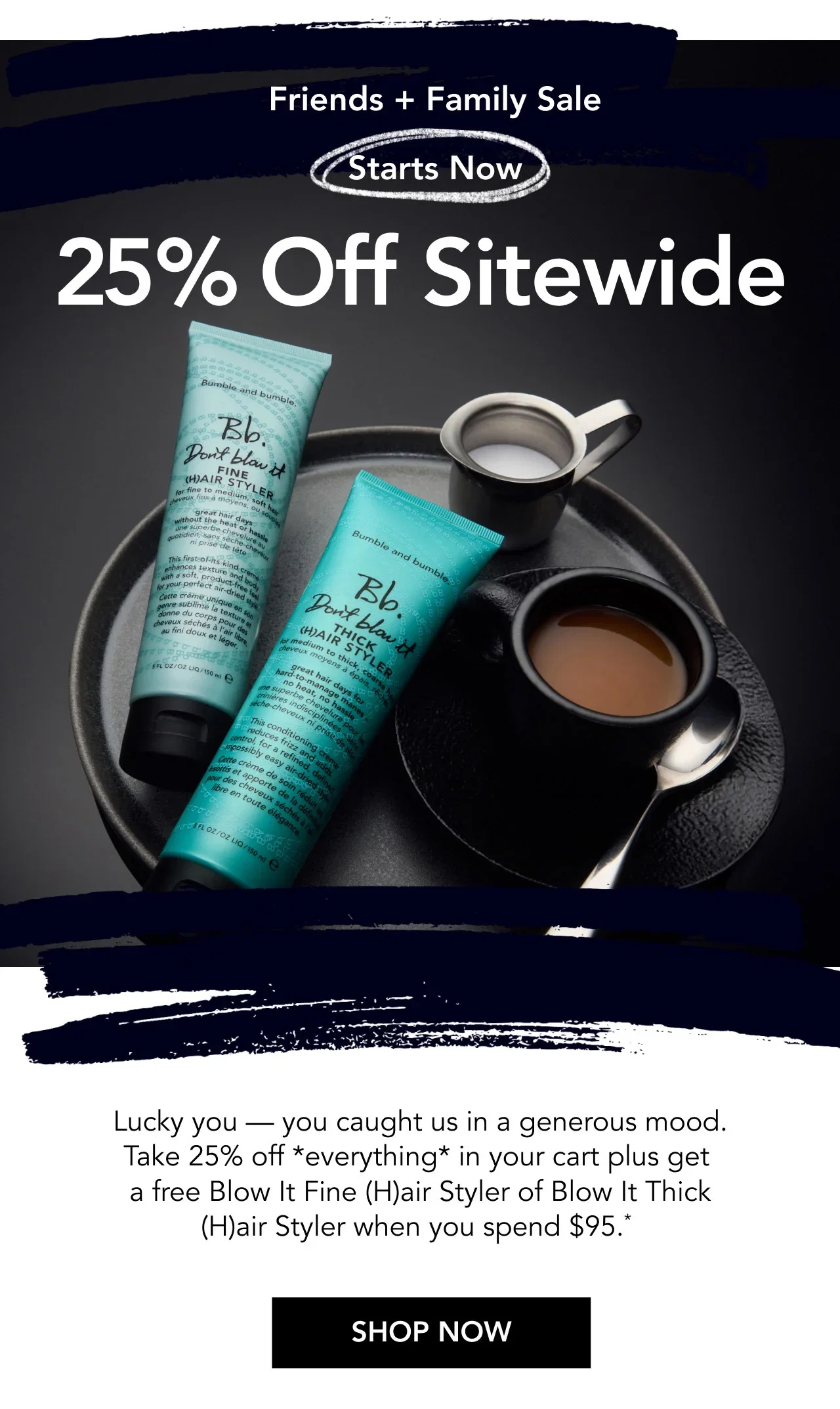 Friends + Family Sale | Starts Now | 25% Off Sitewide | Lucky you — you caught us in a generous mood. Take 25% off *everything* in your cart plus get a free Blow It Fine (H)air Styler of Blow It Thick (H)air Styler when you spend $95.* | SHOP NOW Friends + Family Sale | Starts Now | 25% Off Sitewide | Lucky you — you caught us in a generous mood. Take 25% off *everything* in your cart plus get a free Blow It Fine (H)air Styler of Blow It Thick (H)air Styler when you spend $95.* | SHOP NOW