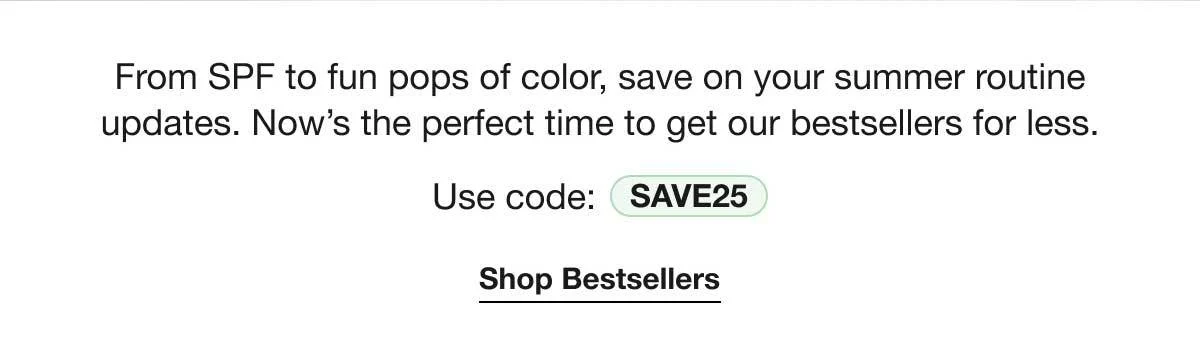 From SPF to fun pops of color, save on your summer routine updates. Now’s the perfect time to get our bestsellers for less. | Use code: SAVE25 | Shop Bestsellers