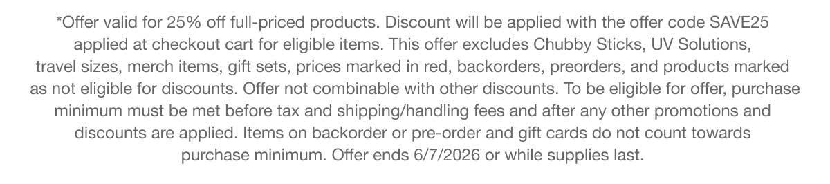 *Offer valid for 25% off full-priced products. Discount will be applied with the offer code SAVE25 applied at checkout cart for eligible items. This offer excludes Chubby Sticks, UV Solutions, travel sizes, merch items, gift sets, prices marked in red, backorders, preorders, and products marked as not eligible for discounts. Offer not combinable with other discounts. To be eligible for offer, purchase minimum must be met before tax and shipping/handling fees and after any other promotions and discounts are applied. Items on backorder or pre-order and gift cards do not count towards purchase minimum. Offer ends 6/7/2026 or while supplies last.