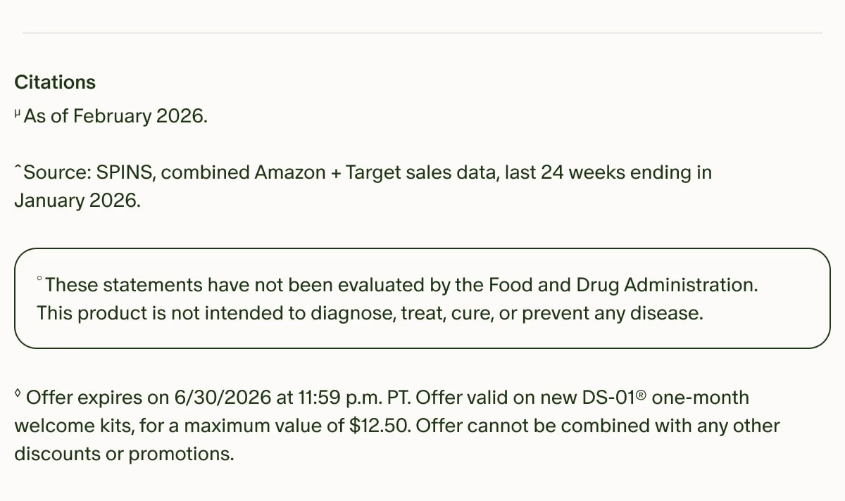 Citations | µAs of February 2026. Source: | ˆSPINS, combined Amazon + Target sales data, last 24 weeks ending in January 2026. | °These statements have not been evaluated by the Food and Drug Administration. This product is not intended to diagnose, treat, cure, or prevent any disease. | ◊Offer expires on 6/30/2026 at 11:59 p.m. PT. Offer valid on new DS-01® one-month welcome kits, for a maximum value of $12.50. Offer cannot be combined with any other discounts or promotions.
