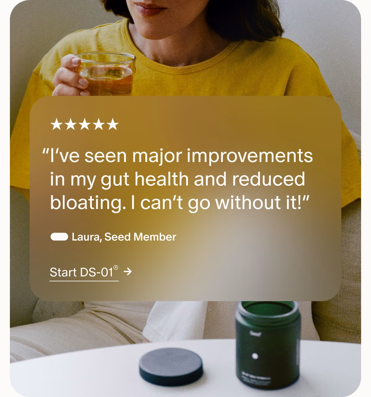 5 Stars | “I’ve seen major improvements in my gut health and reduced bloating. I can’t go without it!” — Laura, Seed Member | Start DS-01®